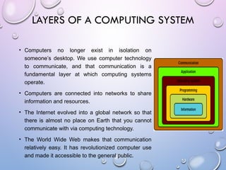 • Computers no longer exist in isolation on
someone’s desktop. We use computer technology
to communicate, and that communication is a
fundamental layer at which computing systems
operate.
• Computers are connected into networks to share
information and resources.
• The Internet evolved into a global network so that
there is almost no place on Earth that you cannot
communicate with via computing technology.
• The World Wide Web makes that communication
relatively easy. It has revolutionized computer use
and made it accessible to the general public.
LAYERS OF A COMPUTING SYSTEM
 