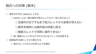 競合への対策 (基本)
○ 操作を不可分 (atomic) とする
○ atomic とは一連の操作が他スレッドから一体と見えること
○全操作が完了するまで他スレッドから変更が見えない
○操作失敗時には操作前の状態に戻る
○複数スレッドで同時に操作できない
○ 例: 複数スレッドからアクセスされるリソースを排他する
○ 前提条件を満たしてから実行する
○ 他のスレッドの入力を待つような場合
11Copyright © PIXELA CORPORATION. All Rights Reserved.｜PIXELA CORPORATION PROPRIETARY AND CONFIDENTIAL.
 