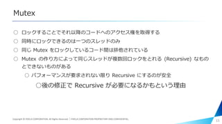 Mutex
○ ロックすることでそれ以降のコードへのアクセス権を取得する
○ 同時にロックできるのは一つのスレッドのみ
○ 同じ Mutex をロックしているコード間は排他されている
○ Mutex の作り方によって同じスレッドが複数回ロックをとれる (Recursive) なもの
とできないものがある
○ パフォーマンスが要求されない限り Recursive にするのが安全
○後の修正で Recursive が必要になるかもという理由
15Copyright © PIXELA CORPORATION. All Rights Reserved.｜PIXELA CORPORATION PROPRIETARY AND CONFIDENTIAL.
 