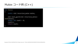 Mutex コード例 (C++)
16
int func()
{
static std::recursive_mutex mutex;
std::lock_guard<std::recursive_mutex>
lock(mutex);
static int count = 0;
count++;
return count;
}
Copyright © PIXELA CORPORATION. All Rights Reserved.｜PIXELA CORPORATION PROPRIETARY AND CONFIDENTIAL.
 