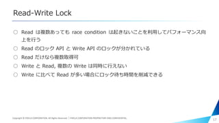 Read-Write Lock
○ Read は複数あっても race condition は起きないことを利用してパフォーマンス向
上を行う
○ Read のロック API と Write API のロックが分かれている
○ Read だけなら複数取得可
○ Write と Read, 複数の Write は同時に行えない
○ Write に比べて Read が多い場合にロック待ち時間を削減できる
17Copyright © PIXELA CORPORATION. All Rights Reserved.｜PIXELA CORPORATION PROPRIETARY AND CONFIDENTIAL.
 