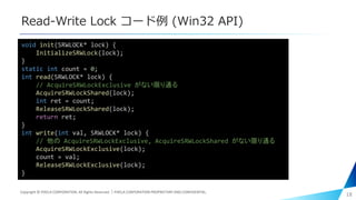 Read-Write Lock コード例 (Win32 API)
18
void init(SRWLOCK* lock) {
InitializeSRWLock(lock);
}
static int count = 0;
int read(SRWLOCK* lock) {
// AcquireSRWLockExclusive がない限り通る
AcquireSRWLockShared(lock);
int ret = count;
ReleaseSRWLockShared(lock);
return ret;
}
int write(int val, SRWLOCK* lock) {
// 他の AcquireSRWLockExclusive, AcquireSRWLockShared がない限り通る
AcquireSRWLockExclusive(lock);
count = val;
ReleaseSRWLockExclusive(lock);
}
Copyright © PIXELA CORPORATION. All Rights Reserved.｜PIXELA CORPORATION PROPRIETARY AND CONFIDENTIAL.
 