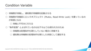 Condition Variable
○ 待機側が待機し、通知側が待機側を起動させる
○ 待機側が待機前にロックオブジェクト (Mutex, Read-Write Lock) を握っているの
が前提となる
○ 待機と不可分に行える
○ “条件変数” とよばれているのは以下のような使われ方のため
○ 待機側は処理条件を満たしていない場合に待機する
○ 通知側は待機側の処理条件を満たした状態にして通知する
19Copyright © PIXELA CORPORATION. All Rights Reserved.｜PIXELA CORPORATION PROPRIETARY AND CONFIDENTIAL.
 