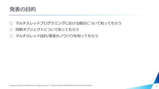 発表の目的
○ マルチスレッドプログラミングにおける競合について知ってもらう
○ 同期オブジェクトについて知ってもらう
○ マルチスレッド設計/実装のノウハウを知ってもらう
2Copyright © PIXELA CORPORATION. All Rights Reserved.｜PIXELA CORPORATION PROPRIETARY AND CONFIDENTIAL.
 