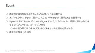 Event
○ 通知側が通知を行うと待機しているスレッドが起動する
○ オブジェクトの Signal (通ってよし) と Non-Signal (通行止め) を管理する
○ Signal 状態でロックとると non-Signal になる/ならないとか、初期状態セットでき
るとかバリエーションがいっぱいある
○ ので使う際には OS のリファレンスをちゃんと読む必要がある
○ 典型的な例は I/O 待ち
21Copyright © PIXELA CORPORATION. All Rights Reserved.｜PIXELA CORPORATION PROPRIETARY AND CONFIDENTIAL.
 