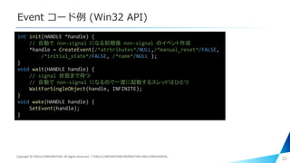 Event コード例 (Win32 API)
22
int init(HANDLE *handle) {
// 自動で non-signal になる初期値 non-signal のイベント作成
*handle = CreateEvent(/*atrtributes*/NULL,/*manual_reset*/FALSE,
/*initial_state*/FALSE, /*name*/NULL );
}
void wait(HANDLE handle) {
// signal 状態まで待つ
// 自動で non-signal になるので一度に起動するスレッドはひとつ
WaitForSingleObject(handle, INFINITE);
}
void wake(HANDLE handle) {
SetEvent(handle);
}
Copyright © PIXELA CORPORATION. All Rights Reserved.｜PIXELA CORPORATION PROPRIETARY AND CONFIDENTIAL.
 