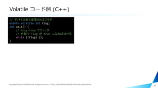 Volatile コード例 (C++)
26
// デバイス側で変更されるフラグ
extern volatile int flag;
int wait() {
// busy-loop でチェック
// 外部で flag が true になれば抜ける
while (!flag) {};
}
Copyright © PIXELA CORPORATION. All Rights Reserved.｜PIXELA CORPORATION PROPRIETARY AND CONFIDENTIAL.
 