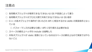 注意点
○ 各同期オブジェクトが使用できる/できないは OS や言語によって違う
○ 各同期オブジェクトがプロセス間で共有できる/できないは OS 依存
○ C++ の各オブジェクト操作が OS のどの API に相当するかは stdlib の実装依存となっ
ている
○ パフォーマンスが必要なら軽い API に切り替える必要がある
○ スペースの都合上ヘッダの include は省略した
○ 共有オブジェクトが static 変数になっているのはスペースの都合上なので実装ではやら
ないこと
27Copyright © PIXELA CORPORATION. All Rights Reserved.｜PIXELA CORPORATION PROPRIETARY AND CONFIDENTIAL.
 