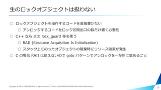 生のロックオブジェクトは扱わない
○ ロックオブジェクトを操作するコードを直接書かない
○ アンロックするコードをロック区間出口の数だけ書く必要性
○ C++ なら std::lock_guard 等を使う
○ RAII (Resource Acquisition Is Initialization)
○ スタック上にのったオブジェクトの破棄時にリソース破棄が発生
○ C の場合 RAII は使えないので goto パターンでアンロックを一か所に集めること
29Copyright © PIXELA CORPORATION. All Rights Reserved.｜PIXELA CORPORATION PROPRIETARY AND CONFIDENTIAL.
 