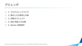アジェンダ
○ 1: マルチスレッドクイズ
○ 2: 競合とその原因と対策
○ 3: 同期オブジェクト
○ 4: 設計/実装上の注意
○ 5: Atomic 変数操作
3Copyright © PIXELA CORPORATION. All Rights Reserved.｜PIXELA CORPORATION PROPRIETARY AND CONFIDENTIAL.
 