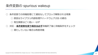 条件変数の spurious wakeup
○ 条件変数での待機処理にて通知なしでブロック解除される現象
○ 原因はライブラリ内部処理やハードウェア/OS の都合
○ 発生頻度はごく低い…はず
○ 対応 : 条件変数を使う場合は必ず待機終了後に待機条件をチェック
○ 満たしていない場合は再度待機
30Copyright © PIXELA CORPORATION. All Rights Reserved.｜PIXELA CORPORATION PROPRIETARY AND CONFIDENTIAL.
 