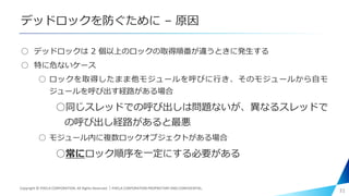 デッドロックを防ぐために – 原因
○ デッドロックは 2 個以上のロックの取得順番が違うときに発生する
○ 特に危ないケース
○ ロックを取得したまま他モジュールを呼びに行き、そのモジュールから自モ
ジュールを呼び出す経路がある場合
○同じスレッドでの呼び出しは問題ないが、異なるスレッドで
の呼び出し経路があると最悪
○ モジュール内に複数ロックオブジェクトがある場合
○常にロック順序を一定にする必要がある
31Copyright © PIXELA CORPORATION. All Rights Reserved.｜PIXELA CORPORATION PROPRIETARY AND CONFIDENTIAL.
 