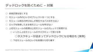 デッドロックを防ぐために – 対策
○ 排他区間を短くする
○ モジュール内のロックオブジェクトを一つにする
○ モジュール相互の呼び出しが発生するパスを作らない
○ ロックを取得したまま他モジュールを呼ばない
○ 上位モジュールの処理は上位モジュールのスレッドで処理する
○ いったん上位モジュールのタスクキューで受ける等
○タスクキューが詰まってデッドロックになる場合も (実例)
○ 下位モジュールのロックを処理から切り離す
33Copyright © PIXELA CORPORATION. All Rights Reserved.｜PIXELA CORPORATION PROPRIETARY AND CONFIDENTIAL.
 