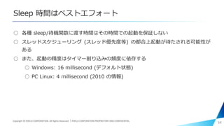 Sleep 時間はベストエフォート
○ 各種 sleep/待機関数に渡す時間はその時間での起動を保証しない
○ スレッドスケジューリング (スレッド優先度等) の都合上起動が待たされる可能性が
ある
○ また、起動の精度はタイマー割り込みの頻度に依存する
○ Windows: 16 millisecond (デフォルト状態)
○ PC Linux: 4 millisecond (2010 の情報)
34Copyright © PIXELA CORPORATION. All Rights Reserved.｜PIXELA CORPORATION PROPRIETARY AND CONFIDENTIAL.
 