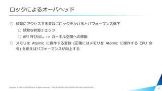 ロックによるオーバヘッド
○ 頻繁にアクセスする変数にロックをかけるとパフォーマンス低下
○ 頻繁な状態チェック
○ API 呼び出し -> カーネル空間への移動
○ メモリを Atomic に操作する変数 (正確にはメモリを Atomic に操作する CPU 命
令) を使えばパフォーマンスが向上する
37Copyright © PIXELA CORPORATION. All Rights Reserved.｜PIXELA CORPORATION PROPRIETARY AND CONFIDENTIAL.
 