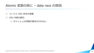 Atomic 変数の前に – data race の原因
○ コードと CPU 命令の乖離
○ CPU 内部の都合
○ キャッシュの同期が基本行われない
38Copyright © PIXELA CORPORATION. All Rights Reserved.｜PIXELA CORPORATION PROPRIETARY AND CONFIDENTIAL.
 