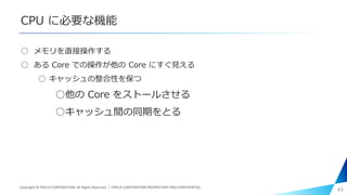 CPU に必要な機能
○ メモリを直接操作する
○ ある Core での操作が他の Core にすぐ見える
○ キャッシュの整合性を保つ
○他の Core をストールさせる
○キャッシュ間の同期をとる
43Copyright © PIXELA CORPORATION. All Rights Reserved.｜PIXELA CORPORATION PROPRIETARY AND CONFIDENTIAL.
 