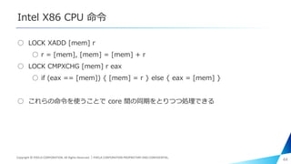 Intel X86 CPU 命令
○ LOCK XADD [mem] r
○ r = [mem], [mem] = [mem] + r
○ LOCK CMPXCHG [mem] r eax
○ if (eax == [mem]) { [mem] = r } else { eax = [mem] }
○ これらの命令を使うことで core 間の同期をとりつつ処理できる
44Copyright © PIXELA CORPORATION. All Rights Reserved.｜PIXELA CORPORATION PROPRIETARY AND CONFIDENTIAL.
 