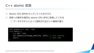 C++ atomic 変数
○ Atomic CPU 命令をラップしてくれるクラス
○ 変数への操作を適切な atomic CPU 命令に変換してくれる
○ アーキテクチャによって提供されるビット幅等が違う
45
std::atomic<int> val = 128;
void func() {
int chk = 256;
val.compare_exchange_weak(chk, 1024); // lock cmpxchg
val++; // lock xadd
}
Copyright © PIXELA CORPORATION. All Rights Reserved.｜PIXELA CORPORATION PROPRIETARY AND CONFIDENTIAL.
 