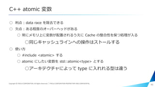 C++ atomic 変数
○ 利点 : data race を除去できる
○ 欠点 : ある程度のオーバーヘッドがある
○ 常にメモリ上に変数が配置されるうえに Cache の整合性を保つ処理が入る
○同じキャッシュラインへの操作はストールする
○ 使い方
○ #include <atomic> する
○ atomic にしたい変数を std::atomic<type> とする
○アーキテクチャによって type に入れれる型は違う
46Copyright © PIXELA CORPORATION. All Rights Reserved.｜PIXELA CORPORATION PROPRIETARY AND CONFIDENTIAL.
 