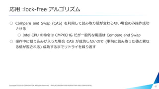 応用 :lock-free アルゴリズム
○ Compare and Swap (CAS) を利用して読み取り値が変わらない場合のみ操作成功
させる
○ Intel CPU の命令は CMPXCHG だが一般的な用語は Compare and Swap
○ 操作中に割り込みが入った場合 CAS が成功しないので (事前に読み取った値と異な
る値が返される) 成功するまでリトライを繰り返す
47Copyright © PIXELA CORPORATION. All Rights Reserved.｜PIXELA CORPORATION PROPRIETARY AND CONFIDENTIAL.
 