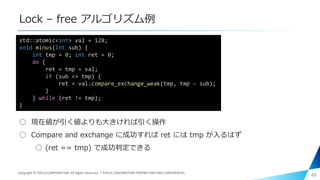 Lock – free アルゴリズム例
○ 現在値が引く値よりも大きければ引く操作
○ Compare and exchange に成功すれば ret には tmp が入るはず
○ (ret == tmp) で成功判定できる
48
std::atomic<int> val = 128;
void minus(int sub) {
int tmp = 0; int ret = 0;
do {
ret = tmp = val;
if (sub <= tmp) {
ret = val.compare_exchange_weak(tmp, tmp - sub);
}
} while (ret != tmp);
}
Copyright © PIXELA CORPORATION. All Rights Reserved.｜PIXELA CORPORATION PROPRIETARY AND CONFIDENTIAL.
 