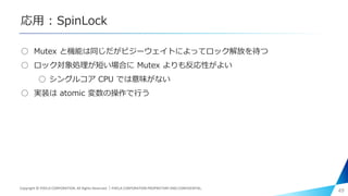 応用 : SpinLock
○ Mutex と機能は同じだがビジーウェイトによってロック解放を待つ
○ ロック対象処理が短い場合に Mutex よりも反応性がよい
○ シングルコア CPU では意味がない
○ 実装は atomic 変数の操作で行う
49Copyright © PIXELA CORPORATION. All Rights Reserved.｜PIXELA CORPORATION PROPRIETARY AND CONFIDENTIAL.
 