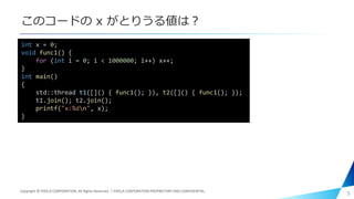 このコードの x がとりうる値は？
5
int x = 0;
void func1() {
for (int i = 0; i < 1000000; i++) x++;
}
int main()
{
std::thread t1([]() { func1(); }), t2([]() { func1(); });
t1.join(); t2.join();
printf("x:%dn", x);
}
Copyright © PIXELA CORPORATION. All Rights Reserved.｜PIXELA CORPORATION PROPRIETARY AND CONFIDENTIAL.
 