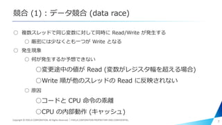 競合 (1) : データ競合 (data race)
○ 複数スレッドで同じ変数に対して同時に Read/Write が発生する
○ 厳密には少なくとも一つが Write となる
○ 発生現象
○ 何が発生するか予想できない
○変更途中の値が Read (変数がレジスタ幅を超える場合)
○Write 順が他のスレッドの Read に反映されない
○ 原因
○コードと CPU 命令の乖離
○CPU の内部動作 (キャッシュ)
7Copyright © PIXELA CORPORATION. All Rights Reserved.｜PIXELA CORPORATION PROPRIETARY AND CONFIDENTIAL.
 