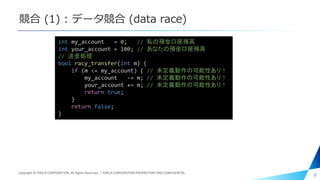 競合 (1) : データ競合 (data race)
8
int my_account = 0; // 私の預金口座残高
int your_account = 100; // あなたの預金口座残高
// 送金処理
bool racy_transfer(int m) {
if (m <= my_account) { // 未定義動作の可能性あり！
my_account -= m; // 未定義動作の可能性あり！
your_account += m; // 未定義動作の可能性あり！
return true;
}
return false;
}
Copyright © PIXELA CORPORATION. All Rights Reserved.｜PIXELA CORPORATION PROPRIETARY AND CONFIDENTIAL.
 