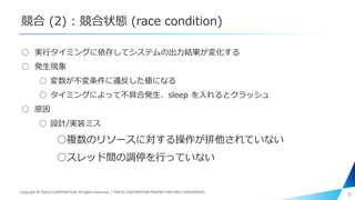 競合 (2) : 競合状態 (race condition)
○ 実行タイミングに依存してシステムの出力結果が変化する
○ 発生現象
○ 変数が不変条件に違反した値になる
○ タイミングによって不具合発生、sleep を入れるとクラッシュ
○ 原因
○ 設計/実装ミス
○複数のリソースに対する操作が排他されていない
○スレッド間の調停を行っていない
9Copyright © PIXELA CORPORATION. All Rights Reserved.｜PIXELA CORPORATION PROPRIETARY AND CONFIDENTIAL.
 