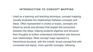 INTRODUCTION TO CONCEPT MAPPING
• Used as a learning and teaching technique, concept mapping
visually illustrates the relationships between concepts and
ideas. Often represented in circles or boxes, concepts are
linked by words and phrases that explain the connection
between the ideas, helping students organize and structure
their thoughts to further understand information and discover
new relationships. Most concept maps represent a
hierarchical structure, with the overall, broad concept first with
connected sub-topics, more specific concepts, following.
 