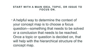 START WITH A MAIN IDEA, TOPIC, OR ISSUE TO
FOCUS ON.
• A helpful way to determine the context of
your concept map is to choose a focus
question—something that needs to be solved
or a conclusion that needs to be reached.
Once a topic or question is decided on, that
will help with the hierarchical structure of the
concept map.
 