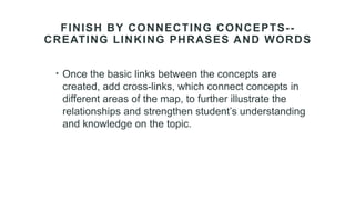 FINISH BY CONNECTING CONCEPTS--
CREATING LINKING PHRASES AND WORDS
• Once the basic links between the concepts are
created, add cross-links, which connect concepts in
different areas of the map, to further illustrate the
relationships and strengthen student’s understanding
and knowledge on the topic.
 