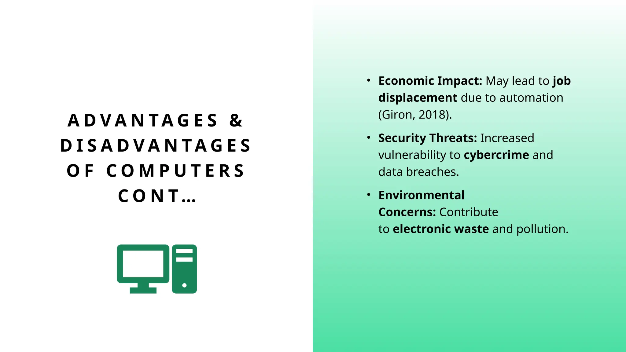 A D V A N TA G E S &
D I S A D V A N T A G E S
O F C O M P U T E R S
C O N T …
• Economic Impact: May lead to job
displacement due to automation
(Giron, 2018).
• Security Threats: Increased
vulnerability to cybercrime and
data breaches.
• Environmental
Concerns: Contribute
to electronic waste and pollution.
 