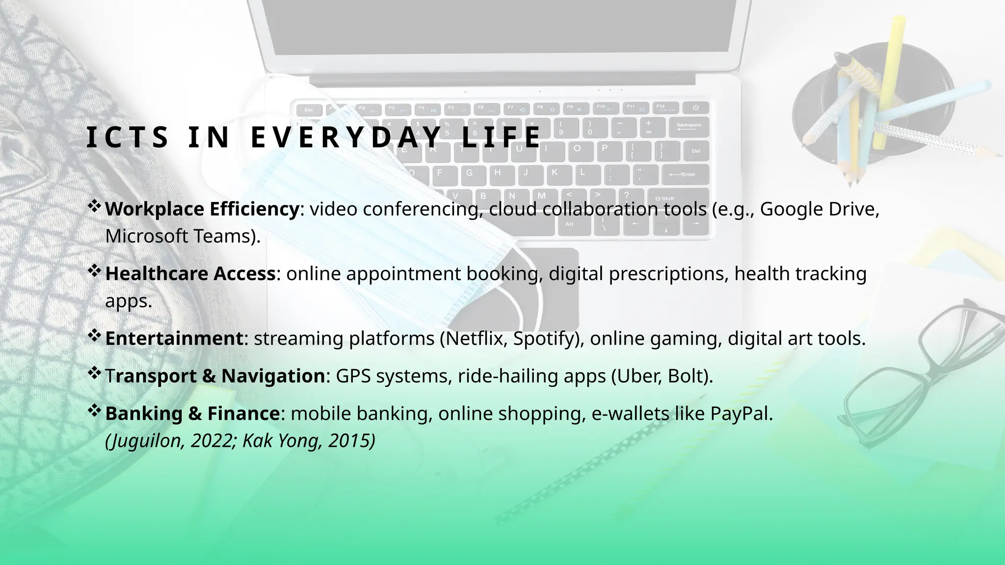 I C T S I N E V E R Y D A Y L I F E
Workplace Efficiency: video conferencing, cloud collaboration tools (e.g., Google Drive,
Microsoft Teams).
Healthcare Access: online appointment booking, digital prescriptions, health tracking
apps.
Entertainment: streaming platforms (Netflix, Spotify), online gaming, digital art tools.
Transport & Navigation: GPS systems, ride-hailing apps (Uber, Bolt).
Banking & Finance: mobile banking, online shopping, e-wallets like PayPal.
(Juguilon, 2022; Kak Yong, 2015)
 