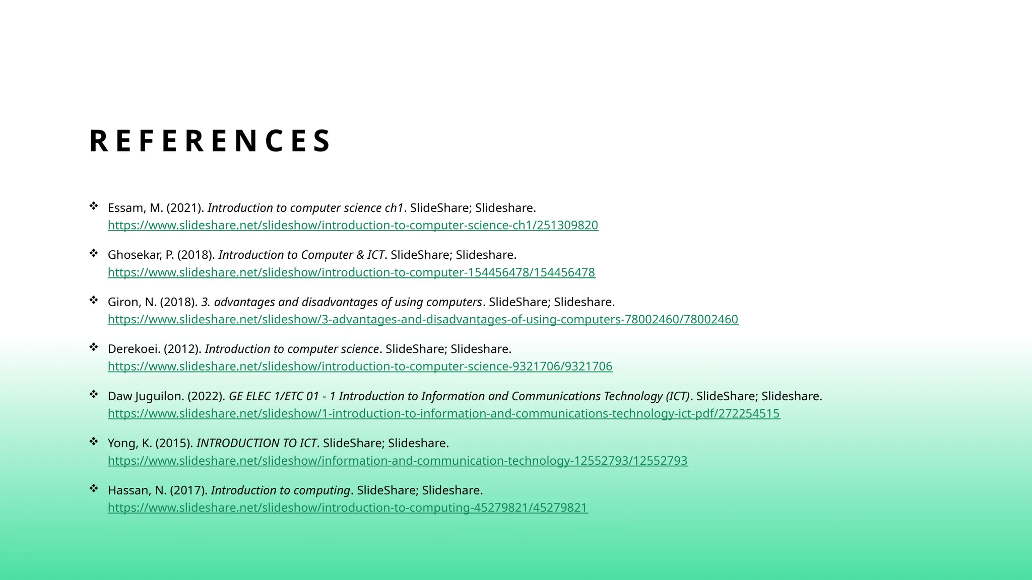 R E F E R E N C E S
 Essam, M. (2021). Introduction to computer science ch1. SlideShare; Slideshare.
https://www.slideshare.net/slideshow/introduction-to-computer-science-ch1/251309820
 Ghosekar, P. (2018). Introduction to Computer & ICT. SlideShare; Slideshare.
https://www.slideshare.net/slideshow/introduction-to-computer-154456478/154456478
 Giron, N. (2018). 3. advantages and disadvantages of using computers. SlideShare; Slideshare.
https://www.slideshare.net/slideshow/3-advantages-and-disadvantages-of-using-computers-78002460/78002460
 Derekoei. (2012). Introduction to computer science. SlideShare; Slideshare.
https://www.slideshare.net/slideshow/introduction-to-computer-science-9321706/9321706‌
 Daw Juguilon. (2022). GE ELEC 1/ETC 01 - 1 Introduction to Information and Communications Technology (ICT). SlideShare; Slideshare.
https://www.slideshare.net/slideshow/1-introduction-to-information-and-communications-technology-ict-pdf/272254515
 Yong, K. (2015). INTRODUCTION TO ICT. SlideShare; Slideshare.
https://www.slideshare.net/slideshow/information-and-communication-technology-12552793/12552793‌
 Hassan, N. (2017). Introduction to computing. SlideShare; Slideshare.
https://www.slideshare.net/slideshow/introduction-to-computing-45279821/45279821
 