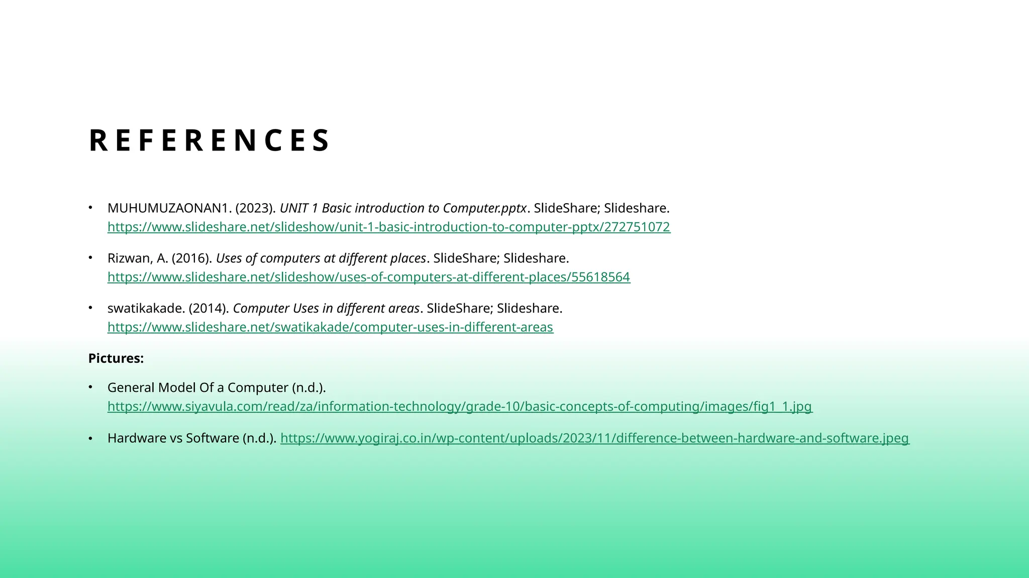 R E F E R E N C E S
• MUHUMUZAONAN1. (2023). UNIT 1 Basic introduction to Computer.pptx. SlideShare; Slideshare.
https://www.slideshare.net/slideshow/unit-1-basic-introduction-to-computer-pptx/272751072
• Rizwan, A. (2016). Uses of computers at different places. SlideShare; Slideshare.
https://www.slideshare.net/slideshow/uses-of-computers-at-different-places/55618564
• swatikakade. (2014). Computer Uses in different areas. SlideShare; Slideshare.
https://www.slideshare.net/swatikakade/computer-uses-in-different-areas
Pictures:
• General Model Of a Computer (n.d.).
https://www.siyavula.com/read/za/information-technology/grade-10/basic-concepts-of-computing/images/fig1_1.jpg
• Hardware vs Software (n.d.). https://www.yogiraj.co.in/wp-content/uploads/2023/11/difference-between-hardware-and-software.jpeg
 