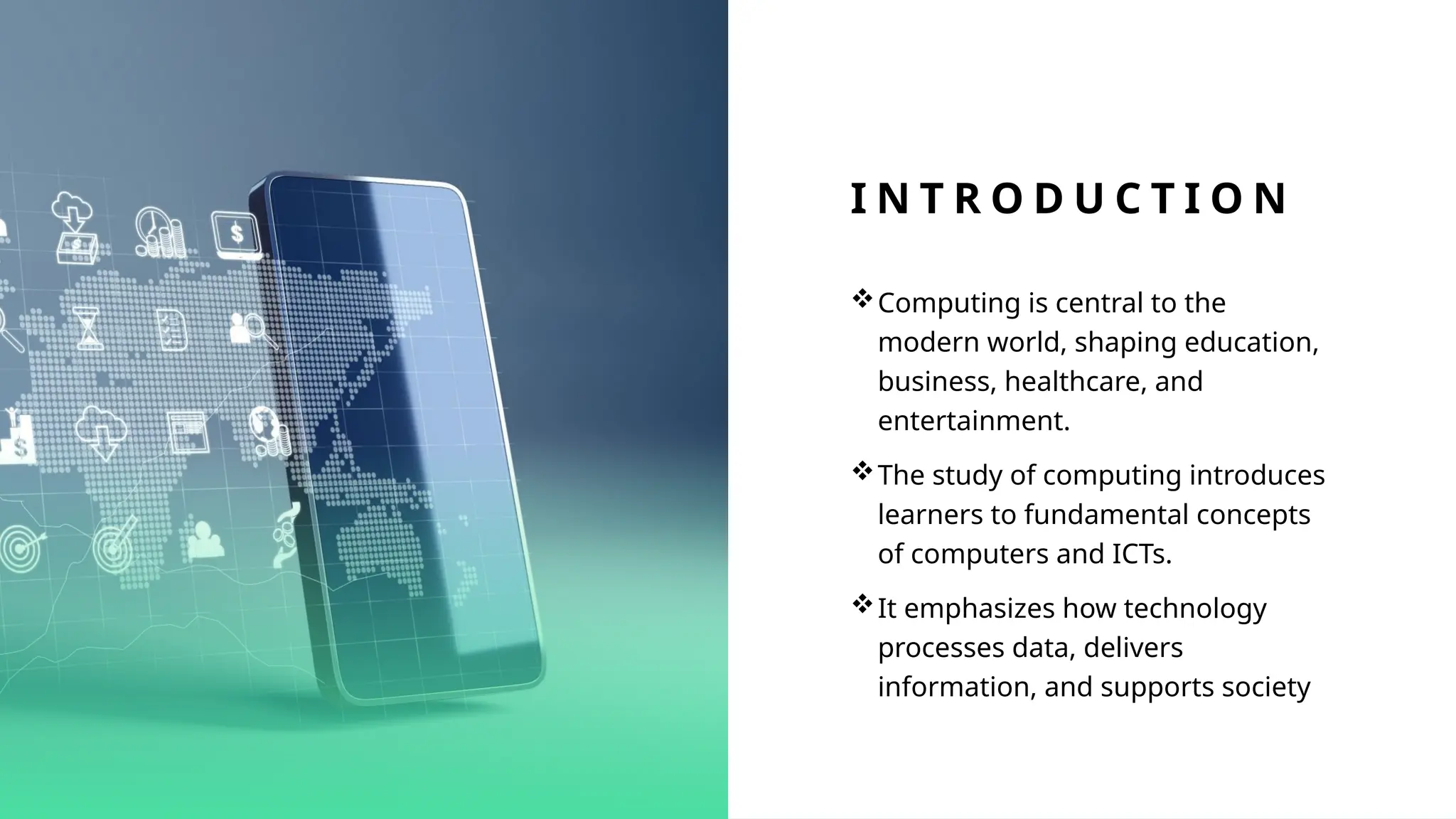 I N T R O D U C T I O N
Computing is central to the
modern world, shaping education,
business, healthcare, and
entertainment.
The study of computing introduces
learners to fundamental concepts
of computers and ICTs.
It emphasizes how technology
processes data, delivers
information, and supports society
 