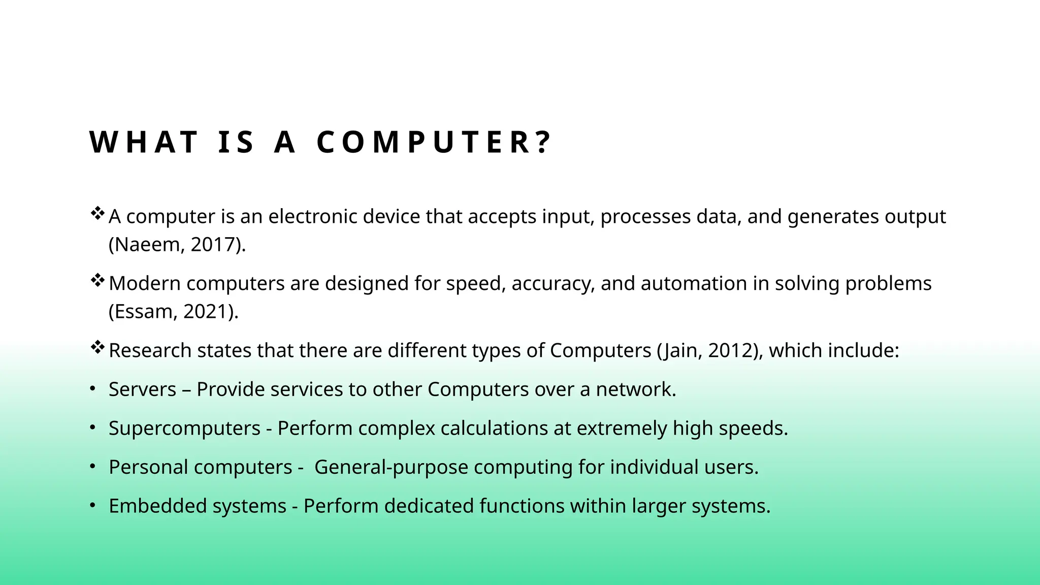 W H AT I S A C O M P U T E R ?
A computer is an electronic device that accepts input, processes data, and generates output
(Naeem, 2017).
Modern computers are designed for speed, accuracy, and automation in solving problems
(Essam, 2021).
Research states that there are different types of Computers (Jain, 2012), which include:
• Servers – Provide services to other Computers over a network.
• Supercomputers - Perform complex calculations at extremely high speeds.
• Personal computers - General-purpose computing for individual users.
• Embedded systems - Perform dedicated functions within larger systems.
 