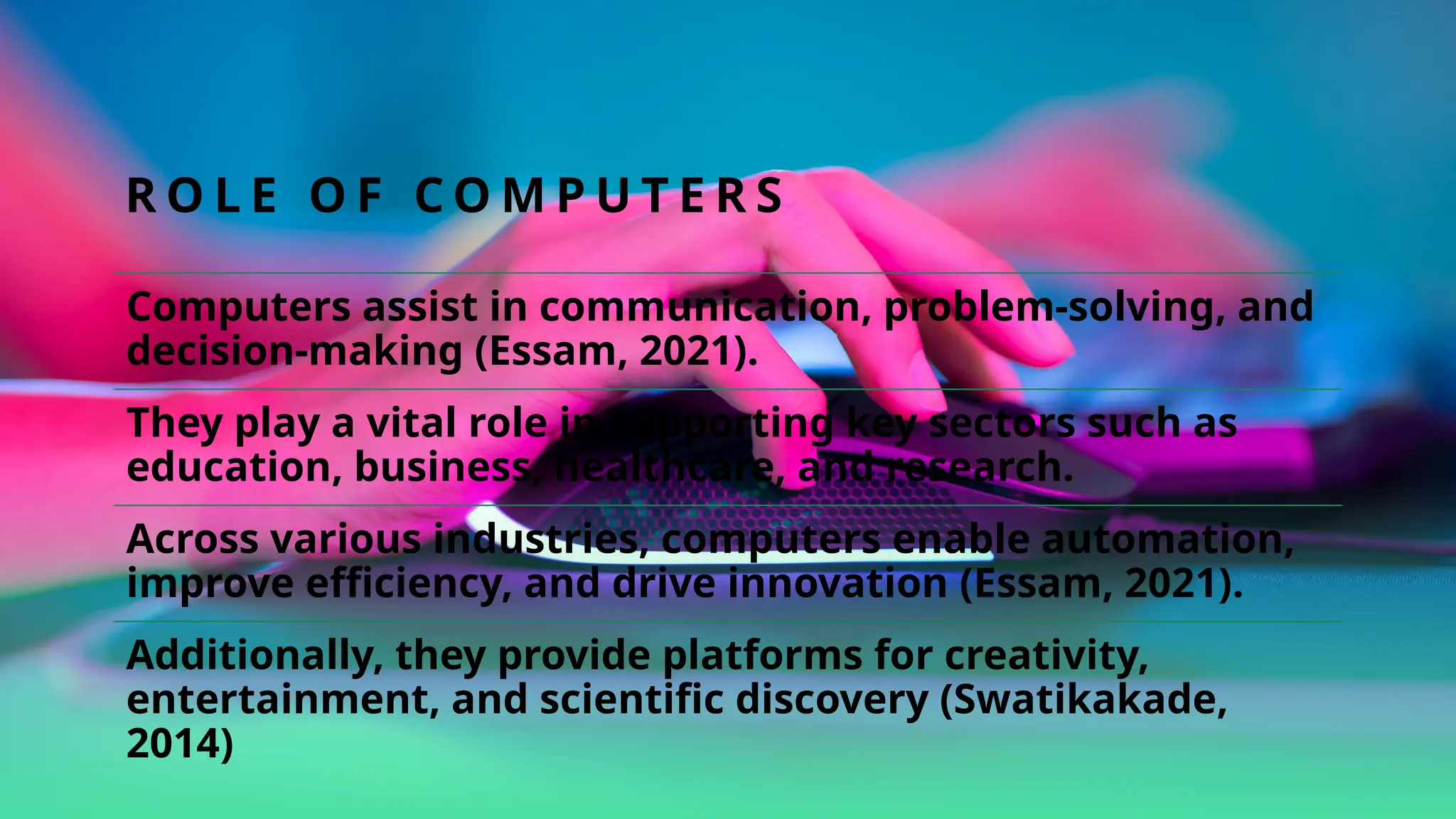 R O L E O F C O M P U T E R S
Computers assist in communication, problem-solving, and
decision-making (Essam, 2021).
They play a vital role in supporting key sectors such as
education, business, healthcare, and research.
Across various industries, computers enable automation,
improve efficiency, and drive innovation (Essam, 2021).
Additionally, they provide platforms for creativity,
entertainment, and scientific discovery (Swatikakade,
2014)
 