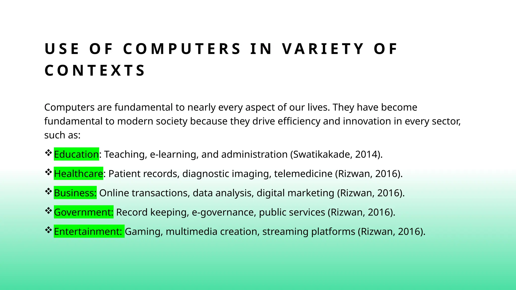 U S E O F C O M P U T E R S I N V A R I E T Y O F
C O N T E X T S
Computers are fundamental to nearly every aspect of our lives. They have become
fundamental to modern society because they drive efficiency and innovation in every sector,
such as:
Education: Teaching, e-learning, and administration (Swatikakade, 2014).
Healthcare: Patient records, diagnostic imaging, telemedicine (Rizwan, 2016).
Business: Online transactions, data analysis, digital marketing (Rizwan, 2016).
Government: Record keeping, e-governance, public services (Rizwan, 2016).
Entertainment: Gaming, multimedia creation, streaming platforms (Rizwan, 2016).
 