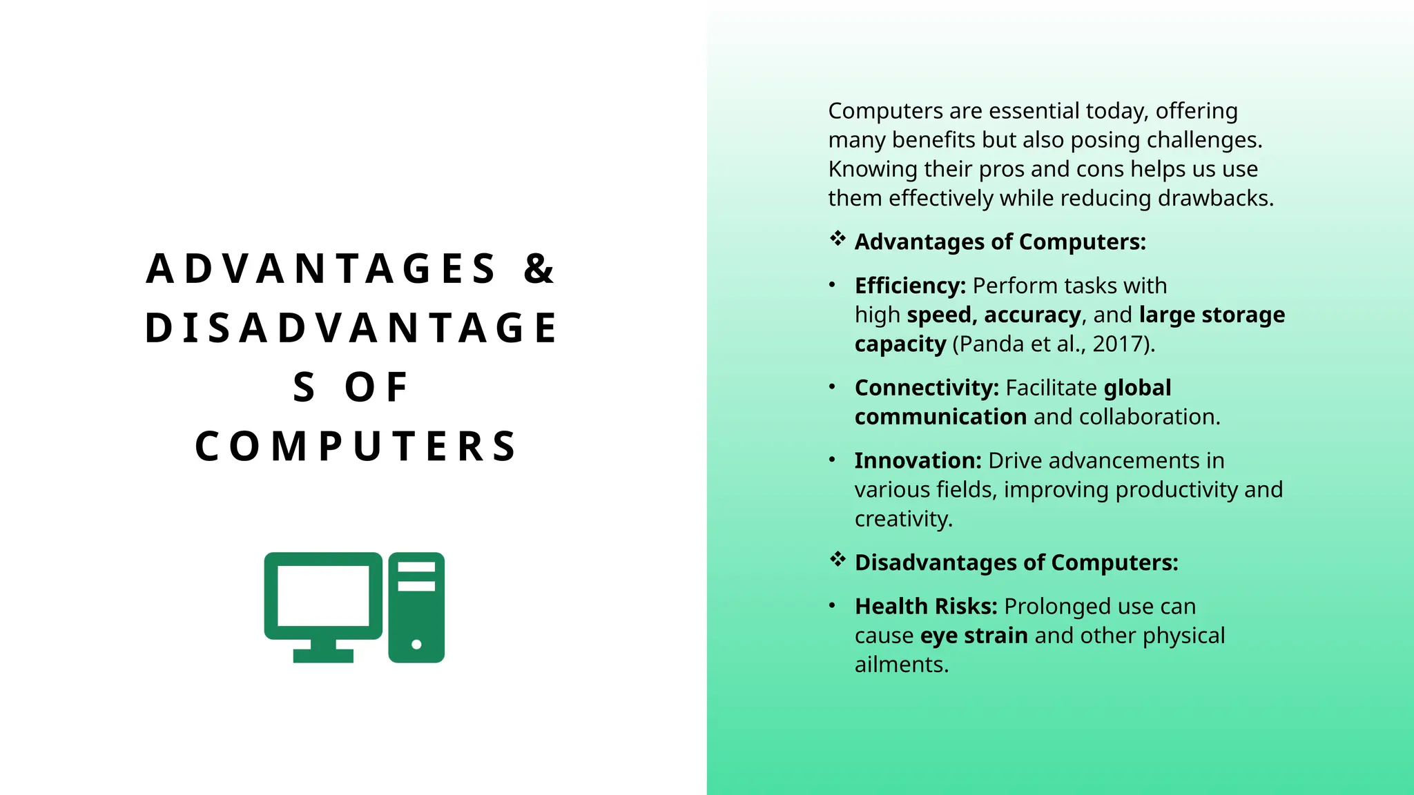 A D V A N TA G E S &
D I S A D V A N TA G E
S O F
C O M P U T E R S
Computers are essential today, offering
many benefits but also posing challenges.
Knowing their pros and cons helps us use
them effectively while reducing drawbacks.
 Advantages of Computers:
• Efficiency: Perform tasks with
high speed, accuracy, and large storage
capacity (Panda et al., 2017).
• Connectivity: Facilitate global
communication and collaboration.
• Innovation: Drive advancements in
various fields, improving productivity and
creativity.
 Disadvantages of Computers:
• Health Risks: Prolonged use can
cause eye strain and other physical
ailments.
 