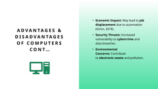 A D V A N TA G E S &
D I S A D V A N T A G E S
O F C O M P U T E R S
C O N T …
• Economic Impact: May lead to job
displacement due to automation
(Giron, 2018).
• Security Threats: Increased
vulnerability to cybercrime and
data breaches.
• Environmental
Concerns: Contribute
to electronic waste and pollution.
 