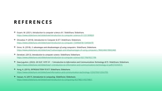 R E F E R E N C E S
 Essam, M. (2021). Introduction to computer science ch1. SlideShare; Slideshare.
https://www.slideshare.net/slideshow/introduction-to-computer-science-ch1/251309820
 Ghosekar, P. (2018). Introduction to Computer & ICT. SlideShare; Slideshare.
https://www.slideshare.net/slideshow/introduction-to-computer-154456478/154456478
 Giron, N. (2018). 3. advantages and disadvantages of using computers. SlideShare; Slideshare.
https://www.slideshare.net/slideshow/3-advantages-and-disadvantages-of-using-computers-78002460/78002460
 Derekoei. (2012). Introduction to computer science. SlideShare; Slideshare.
https://www.slideshare.net/slideshow/introduction-to-computer-science-9321706/9321706‌
 Daw Juguilon. (2022). GE ELEC 1/ETC 01 - 1 Introduction to Information and Communications Technology (ICT). SlideShare; Slideshare.
https://www.slideshare.net/slideshow/1-introduction-to-information-and-communications-technology-ict-pdf/272254515
 Yong, K. (2015). INTRODUCTION TO ICT. SlideShare; Slideshare.
https://www.slideshare.net/slideshow/information-and-communication-technology-12552793/12552793‌
 Hassan, N. (2017). Introduction to computing. SlideShare; Slideshare.
https://www.slideshare.net/slideshow/introduction-to-computing-45279821/45279821
 