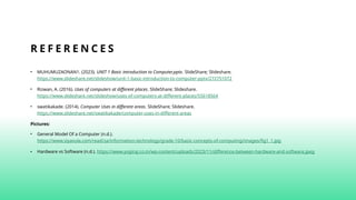 R E F E R E N C E S
• MUHUMUZAONAN1. (2023). UNIT 1 Basic introduction to Computer.pptx. SlideShare; Slideshare.
https://www.slideshare.net/slideshow/unit-1-basic-introduction-to-computer-pptx/272751072
• Rizwan, A. (2016). Uses of computers at different places. SlideShare; Slideshare.
https://www.slideshare.net/slideshow/uses-of-computers-at-different-places/55618564
• swatikakade. (2014). Computer Uses in different areas. SlideShare; Slideshare.
https://www.slideshare.net/swatikakade/computer-uses-in-different-areas
Pictures:
• General Model Of a Computer (n.d.).
https://www.siyavula.com/read/za/information-technology/grade-10/basic-concepts-of-computing/images/fig1_1.jpg
• Hardware vs Software (n.d.). https://www.yogiraj.co.in/wp-content/uploads/2023/11/difference-between-hardware-and-software.jpeg
 