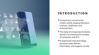 I N T R O D U C T I O N
Computing is central to the
modern world, shaping education,
business, healthcare, and
entertainment.
The study of computing introduces
learners to fundamental concepts
of computers and ICTs.
It emphasizes how technology
processes data, delivers
information, and supports society
 