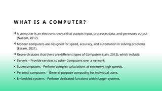 W H AT I S A C O M P U T E R ?
A computer is an electronic device that accepts input, processes data, and generates output
(Naeem, 2017).
Modern computers are designed for speed, accuracy, and automation in solving problems
(Essam, 2021).
Research states that there are different types of Computers (Jain, 2012), which include:
• Servers – Provide services to other Computers over a network.
• Supercomputers - Perform complex calculations at extremely high speeds.
• Personal computers - General-purpose computing for individual users.
• Embedded systems - Perform dedicated functions within larger systems.
 