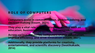 R O L E O F C O M P U T E R S
Computers assist in communication, problem-solving, and
decision-making (Essam, 2021).
They play a vital role in supporting key sectors such as
education, business, healthcare, and research.
Across various industries, computers enable automation,
improve efficiency, and drive innovation (Essam, 2021).
Additionally, they provide platforms for creativity,
entertainment, and scientific discovery (Swatikakade,
2014)
 