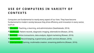 U S E O F C O M P U T E R S I N V A R I E T Y O F
C O N T E X T S
Computers are fundamental to nearly every aspect of our lives. They have become
fundamental to modern society because they drive efficiency and innovation in every sector,
such as:
Education: Teaching, e-learning, and administration (Swatikakade, 2014).
Healthcare: Patient records, diagnostic imaging, telemedicine (Rizwan, 2016).
Business: Online transactions, data analysis, digital marketing (Rizwan, 2016).
Government: Record keeping, e-governance, public services (Rizwan, 2016).
Entertainment: Gaming, multimedia creation, streaming platforms (Rizwan, 2016).
 